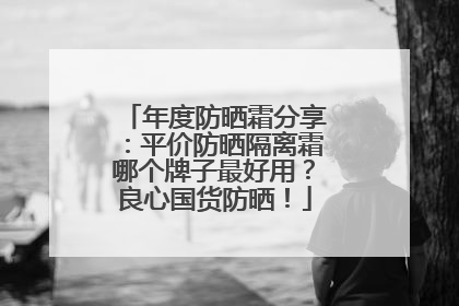 年度防晒霜分享：平价防晒隔离霜哪个牌子最好用？良心国货防晒！