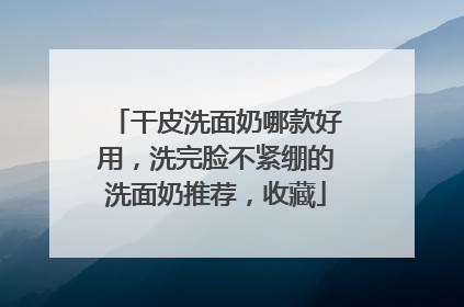 干皮洗面奶哪款好用，洗完脸不紧绷的洗面奶推荐，收藏