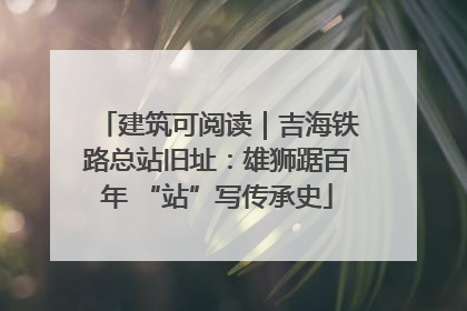 建筑可阅读｜吉海铁路总站旧址：雄狮踞百年 “站”写传承史