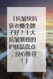抗皱纹抗衰老哪个牌子好？十大抗皱紧致的护肤品盘点，良心推荐！