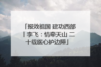 报效祖国 建功西部丨李飞：情牵天山 二十载医心护边陲