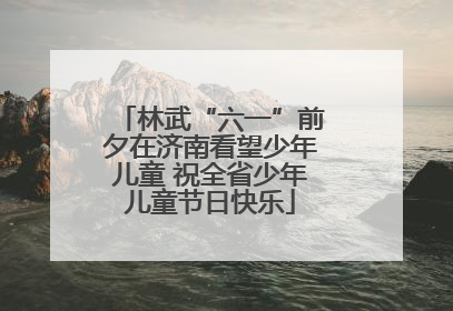 林武“六一”前夕在济南看望少年儿童 祝全省少年儿童节日快乐