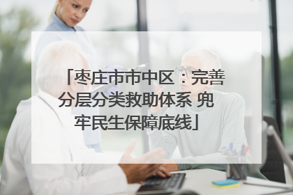 枣庄市市中区：完善分层分类救助体系 兜牢民生保障底线