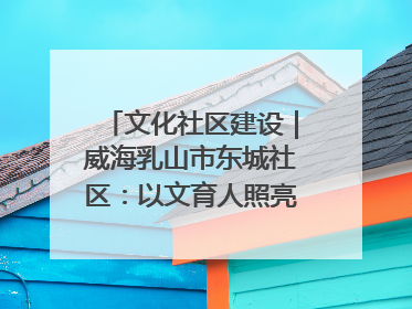 文化社区建设｜威海乳山市东城社区：以文育人照亮成长灯塔