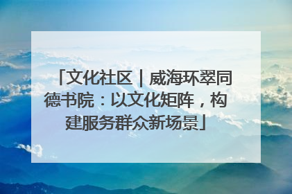 文化社区｜威海环翠同德书院：以文化矩阵，构建服务群众新场景