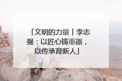文明的力量丨李志强：以匠心铸重器，以传承育新人