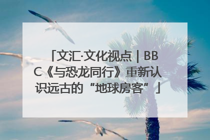 文汇·文化视点｜BBC《与恐龙同行》重新认识远古的“地球房客”