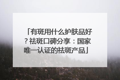 有斑用什么护肤品好？祛斑口碑分享：国家唯一认证的祛斑产品