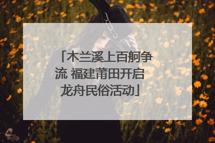 木兰溪上百舸争流 福建莆田开启龙舟民俗活动