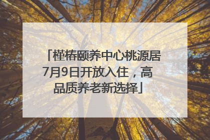 槿椿颐养中心桃源居7月9日开放入住，高品质养老新选择