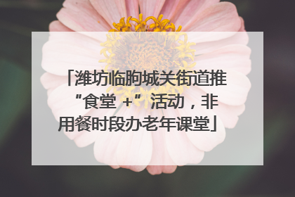潍坊临朐城关街道推“食堂 +”活动，非用餐时段办老年课堂
