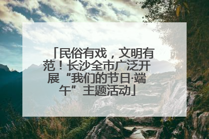民俗有戏，文明有范！长沙全市广泛开展“我们的节日·端午”主题活动