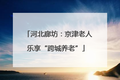 河北廊坊：京津老人乐享“跨城养老”