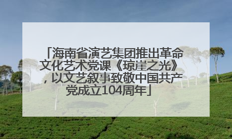 海南省演艺集团推出革命文化艺术党课《琼崖之光》，以文艺叙事致敬中国共产党成立104周年