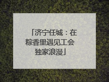 济宁任城：在粽香里遇见工会独家浪漫