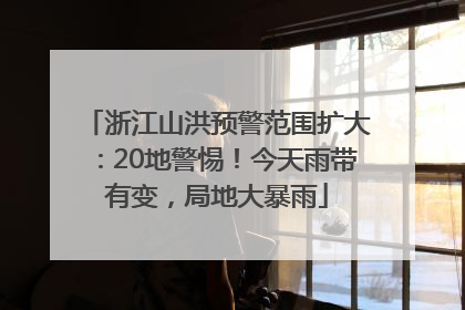 浙江山洪预警范围扩大：20地警惕！今天雨带有变，局地大暴雨