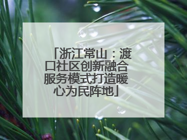 浙江常山：渡口社区创新融合服务模式打造暖心为民阵地
