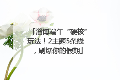 淄博端午“硬核”玩法！2主题5条线，刷爆你的假期