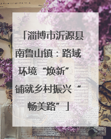 淄博市沂源县南鲁山镇：路域环境“焕新” 铺就乡村振兴“畅美路”