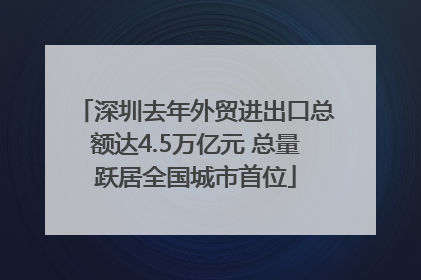 深圳去年外贸进出口总额达4.5万亿元 总量跃居全国城市首位