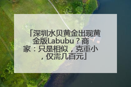 深圳水贝黄金出现黄金版Labubu？商家：只是相似，克重小，仅需几百元