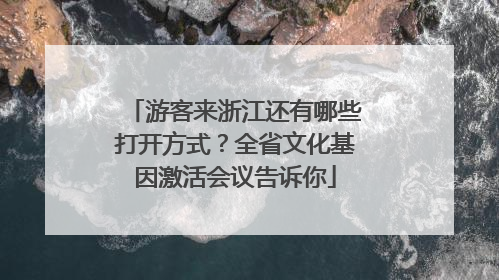 游客来浙江还有哪些打开方式？全省文化基因激活会议告诉你