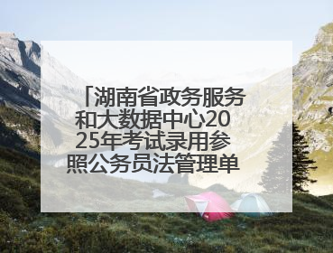 湖南省政务服务和大数据中心2025年考试录用参照公务员法管理单位工作人员拟录用人员名单公示