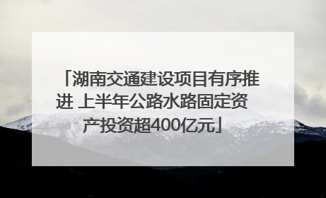 湖南交通建设项目有序推进 上半年公路水路固定资产投资超400亿元