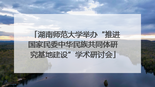 湖南师范大学举办“推进国家民委中华民族共同体研究基地建设”学术研讨会