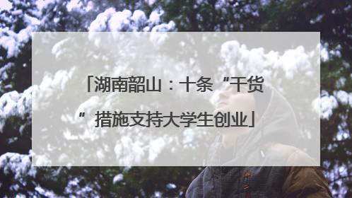 湖南韶山：十条“干货”措施支持大学生创业