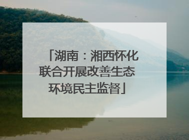 湖南：湘西怀化联合开展改善生态环境民主监督
