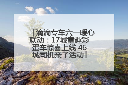 滴滴专车六一暖心联动：17城童趣彩蛋车惊喜上线 46城司机亲子活动