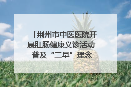 荆州市中医医院开展肛肠健康义诊活动 普及“三早”理念 传递健康生活