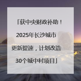 获中央财政补助！2025年长沙城市更新提速，计划改造30个城中村项目
