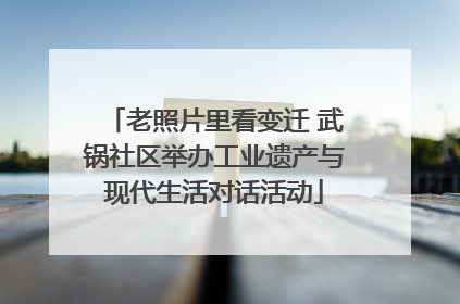 老照片里看变迁 武锅社区举办工业遗产与现代生活对话活动