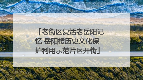 老街区复活老岳阳记忆 岳阳楼历史文化保护利用示范片区开街