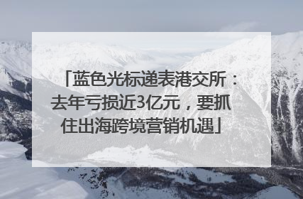 蓝色光标递表港交所：去年亏损近3亿元，要抓住出海跨境营销机遇