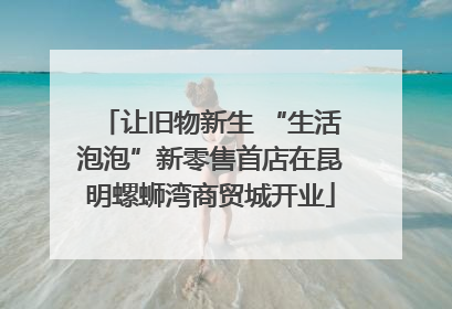 让旧物新生 “生活泡泡”新零售首店在昆明螺蛳湾商贸城开业