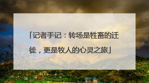 记者手记：转场是牲畜的迁徙，更是牧人的心灵之旅