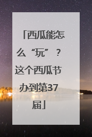 西瓜能怎么“玩”？这个西瓜节办到第37届