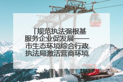 规范执法强根基 服务企业促发展——市生态环境综合行政执法局激活营商环境“绿色动能”
