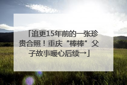 追更15年前的一张珍贵合照！重庆“棒棒”父子故事暖心后续→