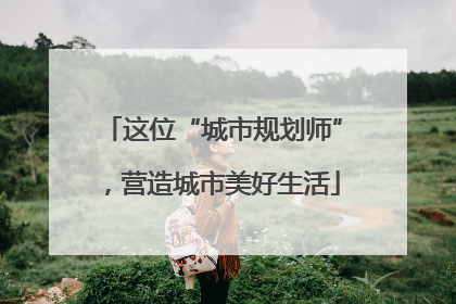 这位“城市规划师”，营造城市美好生活