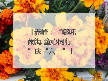 赤峰：“哪吒闹海 童心同行”庆“六一”