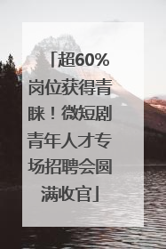 超60%岗位获得青睐！微短剧青年人才专场招聘会圆满收官