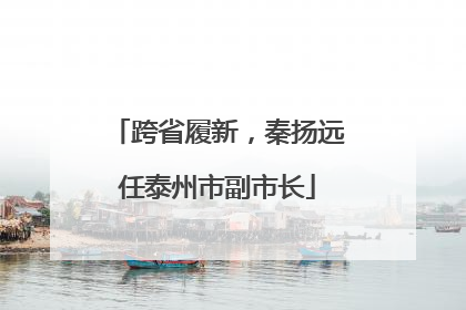 跨省履新，秦扬远任泰州市副市长