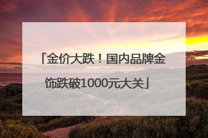 金价大跌！国内品牌金饰跌破1000元大关
