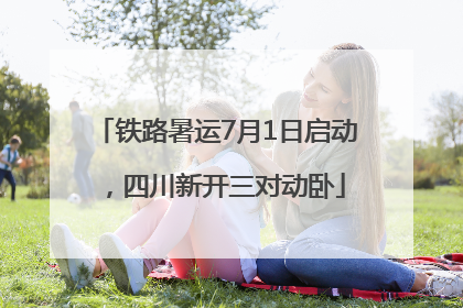 铁路暑运7月1日启动，四川新开三对动卧