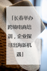 长春举办跨境电商培训，企业探寻出海新机遇