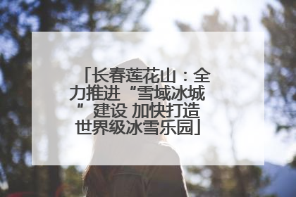 长春莲花山：全力推进“雪域冰城”建设 加快打造世界级冰雪乐园